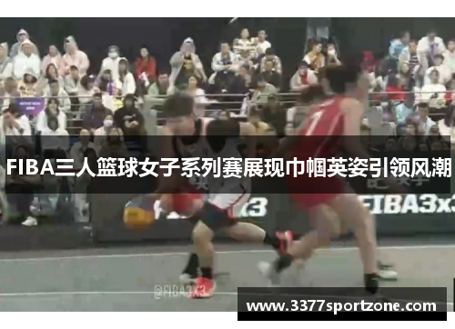 FIBA三人篮球女子系列赛展现巾帼英姿引领风潮